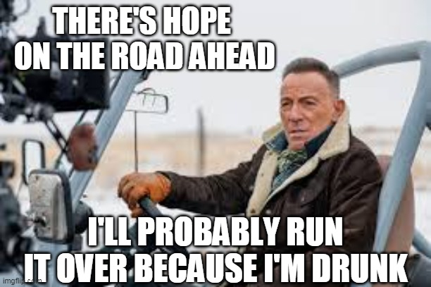 The Booze drives a jeep2 |  THERE'S HOPE  ON THE ROAD AHEAD; I'LL PROBABLY RUN IT OVER BECAUSE I'M DRUNK | image tagged in jeep,bruce springsteen,the boss,drunk | made w/ Imgflip meme maker