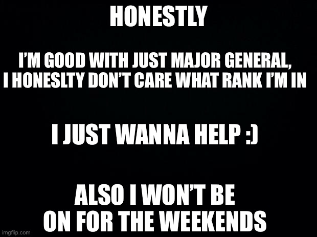 Be back for a bit, Gotta handle something in my life (hint: Death) | HONESTLY; I’M GOOD WITH JUST MAJOR GENERAL, I HONESLTY DON’T CARE WHAT RANK I’M IN; I JUST WANNA HELP :); ALSO I WON’T BE ON FOR THE WEEKENDS | image tagged in black background | made w/ Imgflip meme maker