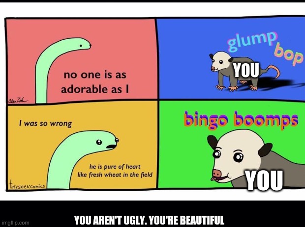 "GlUmP BoP bInGo BoOmPs" | YOU; YOU; YOU AREN'T UGLY. YOU'RE BEAUTIFUL | image tagged in wholesome | made w/ Imgflip meme maker