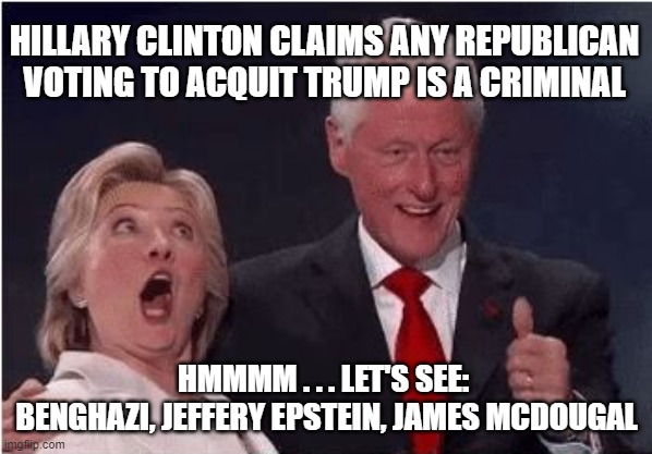 Silly Hilly | HILLARY CLINTON CLAIMS ANY REPUBLICAN VOTING TO ACQUIT TRUMP IS A CRIMINAL; HMMMM . . . LET'S SEE: 
BENGHAZI, JEFFERY EPSTEIN, JAMES MCDOUGAL | image tagged in jeffrey epstein,benghazi,james mcdougal,trump,democrats,hillary | made w/ Imgflip meme maker