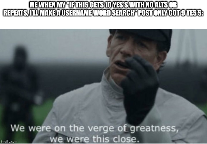 We were on the verge of greatness | ME WHEN MY “IF THIS GETS 10 YES’S WITH NO ALTS OR REPEATS, I’LL MAKE A USERNAME WORD SEARCH” POST ONLY GOT 9 YES’S: | image tagged in we were on the verge of greatness | made w/ Imgflip meme maker