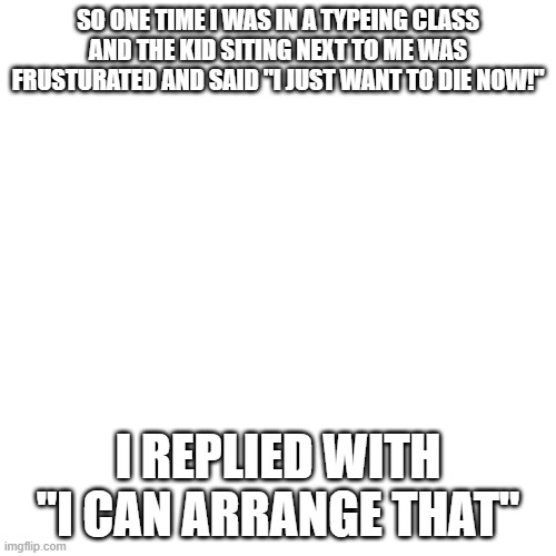 insert title here | SO ONE TIME I WAS IN A TYPEING CLASS AND THE KID SITING NEXT TO ME WAS FRUSTURATED AND SAID "I JUST WANT TO DIE NOW!"; I REPLIED WITH "I CAN ARRANGE THAT" | image tagged in memes,blank transparent square | made w/ Imgflip meme maker