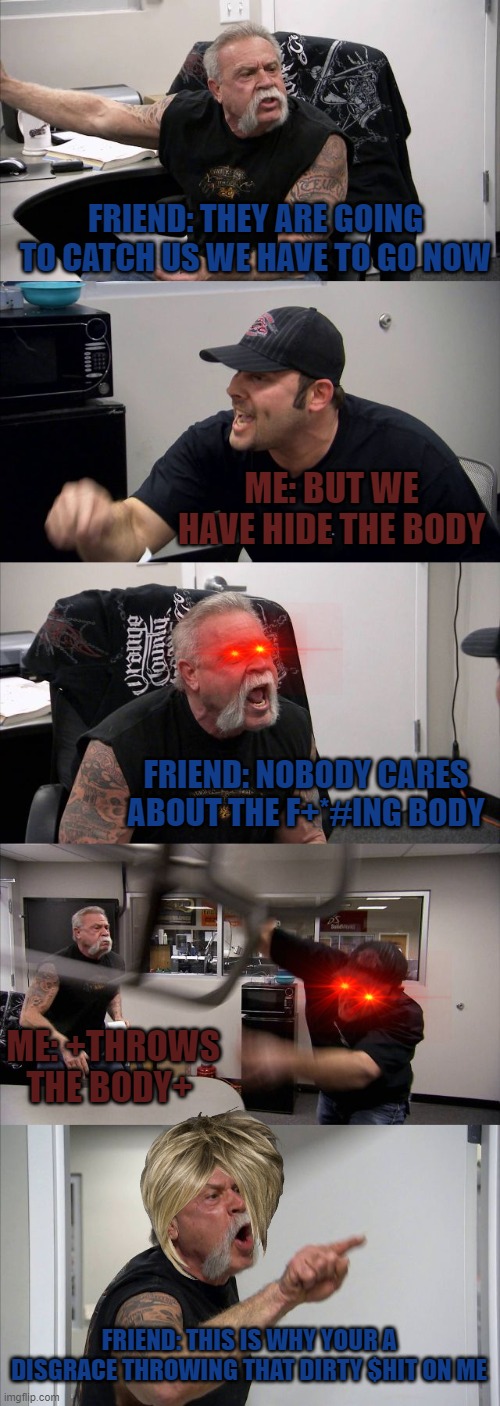 Hiding the body- | FRIEND: THEY ARE GOING TO CATCH US WE HAVE TO GO NOW; ME: BUT WE HAVE HIDE THE BODY; FRIEND: NOBODY CARES ABOUT THE F+*#ING BODY; ME: +THROWS THE BODY+; FRIEND: THIS IS WHY YOUR A DISGRACE THROWING THAT DIRTY $HIT ON ME | image tagged in memes,american chopper argument | made w/ Imgflip meme maker