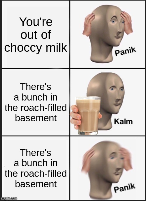 You're out of choccy milk | You're out of choccy milk; There's a bunch in the roach-filled basement; There's a bunch in the roach-filled basement | image tagged in memes,panik kalm panik | made w/ Imgflip meme maker