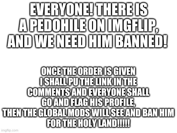 RALLY THE TROOPS!!!! | EVERYONE! THERE IS A PEDOHILE ON IMGFLIP, AND WE NEED HIM BANNED! ONCE THE ORDER IS GIVEN I SHALL PU THE LINK IN THE COMMENTS AND EVERYONE SHALL GO AND FLAG HIS PROFILE, THEN THE GLOBAL MODS WILL SEE AND BAN HIM
FOR THE HOLY LAND!!!!! | image tagged in blank white template | made w/ Imgflip meme maker