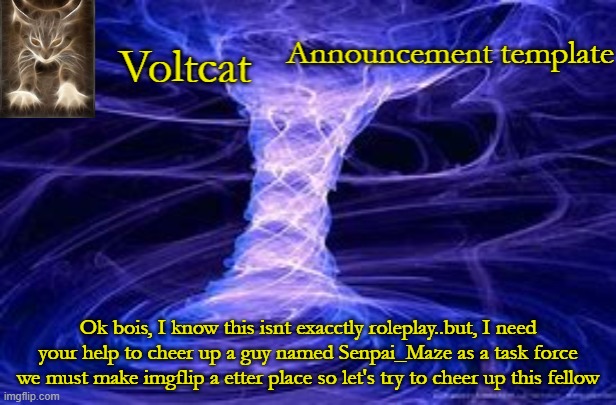 Voltcat Announcement Template | Ok bois, I know this isnt exacctly roleplay..but, I need your help to cheer up a guy named Senpai_Maze as a task force we must make imgflip a etter place so let's try to cheer up this fellow | image tagged in voltcat announcement template | made w/ Imgflip meme maker