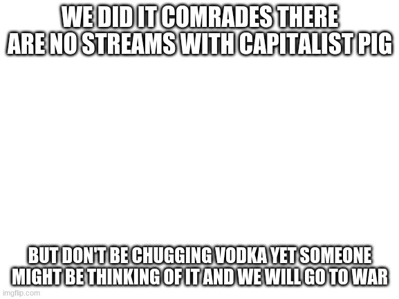 COMRADE TOGETHER STRONG |  WE DID IT COMRADES THERE ARE NO STREAMS WITH CAPITALIST PIG; BUT DON'T BE CHUGGING VODKA YET SOMEONE MIGHT BE THINKING OF IT AND WE WILL GO TO WAR | image tagged in blank white template | made w/ Imgflip meme maker