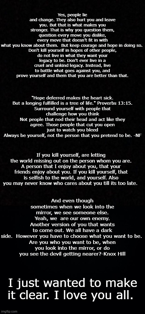 Read it please. | Yes, people lie and change. They also hurt you and leave you. But that is what makes you stronger. That is why you question them, question every move you dislike, every move that doesn’t fit in with what you know about them.  But keep courage and hope in doing so. 

Don't kill yourself in hopes of other people, do not live in what they want your legacy to be. Don't ever live in a cruel and unkind legacy. Instead, live to battle what goes against you, and prove yourself and them that you are better than that. "Hope deferred makes the heart sick.
But a longing fulfilled is a tree of life." Proverbs 13:15.

Surround yourself with people that challenge how you think
Not people that nod their head and act like they agree. Those people that cut you open just to watch you bleed
Always be yourself, not the person that you pretend to be. -NF; If you kill yourself, are letting the world missing out on the person whom you are. A person that I enjoy about you, that your friends enjoy about you. If you kill yourself, that is selfish to the world, and yourself. Also you may never know who cares about you till its too late. And even though sometimes when we look into the mirror, we see someone else. Yeah, we  are our own enemy. Another version of you that wants to come out. We all have a dark side.  However you have to choose what you want to be. 

Are you who you want to be, when you look into the mirror, or do you see the devil getting nearer?-Knox Hill; I just wanted to make it clear. I love you all. | image tagged in blank,black background | made w/ Imgflip meme maker