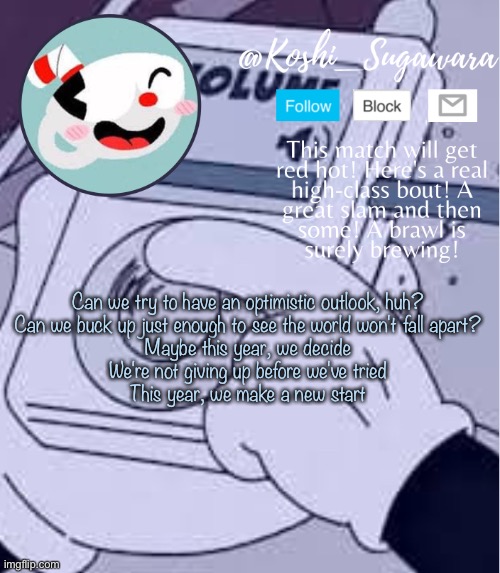 .. | Can we try to have an optimistic outlook, huh?
Can we buck up just enough to see the world won't fall apart?
Maybe this year, we decide
We're not giving up before we've tried
This year, we make a new start | image tagged in cuphead template | made w/ Imgflip meme maker