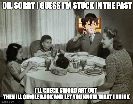 1950 Family Meal | OH, SORRY I GUESS I'M STUCK IN THE PAST I'LL CHECK SWORD ART OUT 
THEN ILL CIRCLE BACK AND LET YOU KNOW WHAT I THINK | image tagged in 1950 family meal | made w/ Imgflip meme maker