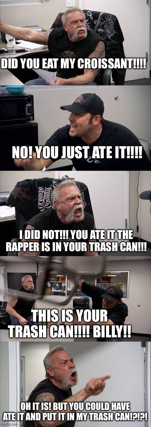 American Chopper Argument Meme | DID YOU EAT MY CROISSANT!!!! NO! YOU JUST ATE IT!!!! I DID NOT!!! YOU ATE IT THE RAPPER IS IN YOUR TRASH CAN!!! THIS IS YOUR TRASH CAN!!!! BILLY!! OH IT IS! BUT YOU COULD HAVE ATE IT AND PUT IT IN MY TRASH CAN!?!?! | image tagged in memes,american chopper argument | made w/ Imgflip meme maker