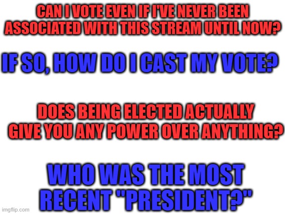 If you answer my questions, you'll probably get my vote (if I can lol) | CAN I VOTE EVEN IF I'VE NEVER BEEN ASSOCIATED WITH THIS STREAM UNTIL NOW? IF SO, HOW DO I CAST MY VOTE? DOES BEING ELECTED ACTUALLY GIVE YOU ANY POWER OVER ANYTHING? WHO WAS THE MOST RECENT "PRESIDENT?" | image tagged in blank white template,memes,president,imgflip | made w/ Imgflip meme maker