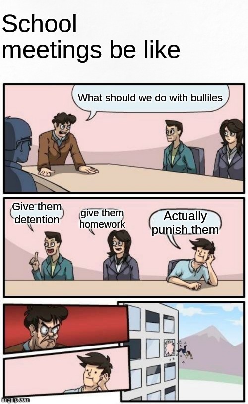 School meetings be like | School meetings be like; What should we do with bulliles; Give them detention; give them homework; Actually punish them | image tagged in memes,boardroom meeting suggestion | made w/ Imgflip meme maker