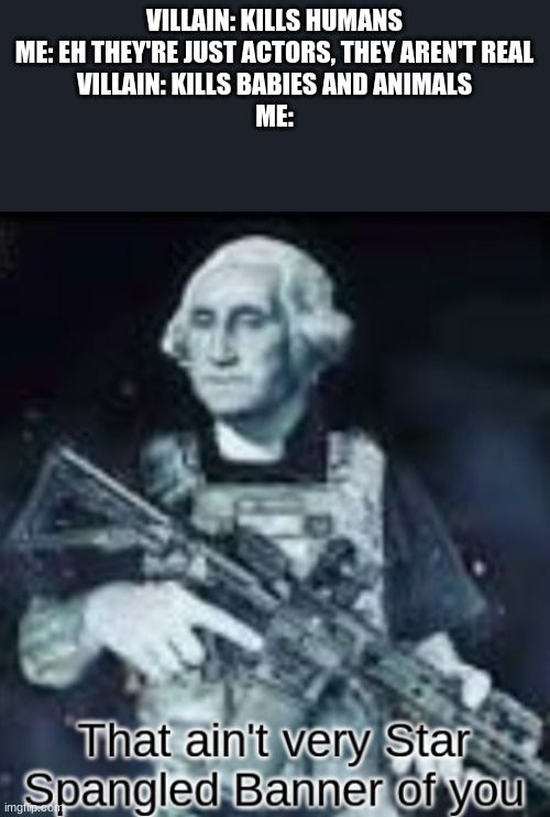 Perish | VILLAIN: KILLS HUMANS
ME: EH THEY'RE JUST ACTORS, THEY AREN'T REAL
VILLAIN: KILLS BABIES AND ANIMALS
ME: | image tagged in that ain't very star spangled banner of you | made w/ Imgflip meme maker