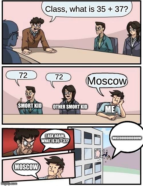 Boardroom Meeting Suggestion | Class, what is 35 + 37? 72; 72; Moscow; SMORT KID; OTHER SMORT KID; ME; MOSCOOOOOOOOOOOW; I ASK AGAIN, WHAT IS 35 + 37? MOSCOW | image tagged in memes,boardroom meeting suggestion | made w/ Imgflip meme maker