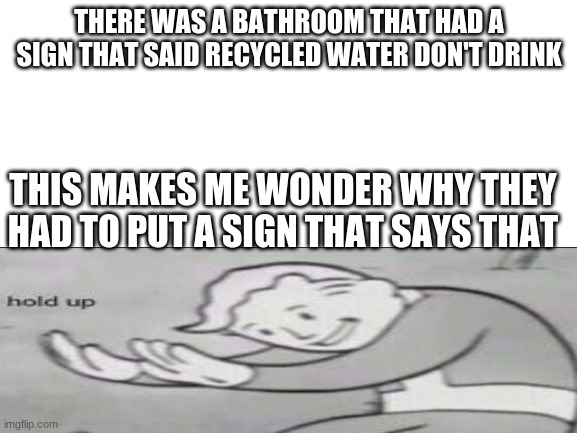 Blank White Template | THERE WAS A BATHROOM THAT HAD A SIGN THAT SAID RECYCLED WATER DON'T DRINK; THIS MAKES ME WONDER WHY THEY HAD TO PUT A SIGN THAT SAYS THAT | image tagged in blank white template | made w/ Imgflip meme maker
