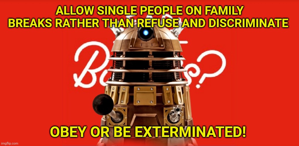 Daleks threatening to exterminate Butlin's | ALLOW SINGLE PEOPLE ON FAMILY BREAKS RATHER THAN REFUSE AND DISCRIMINATE; OBEY OR BE EXTERMINATED! | image tagged in doctor who,dalek,daleks,butlin's | made w/ Imgflip meme maker