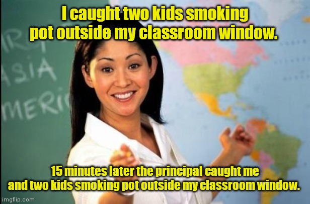 Find a good hiding place. | I caught two kids smoking pot outside my classroom window. 15 minutes later the principal caught me and two kids smoking pot outside my classroom window. | image tagged in unhelpful teacher,funny | made w/ Imgflip meme maker