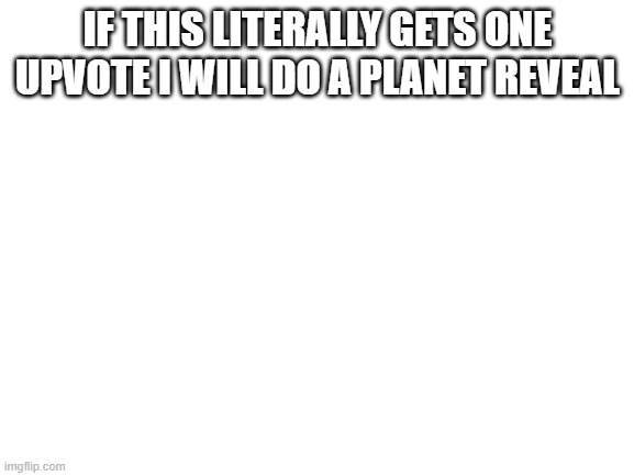 it will happen | IF THIS LITERALLY GETS ONE UPVOTE I WILL DO A PLANET REVEAL | image tagged in blank white template | made w/ Imgflip meme maker