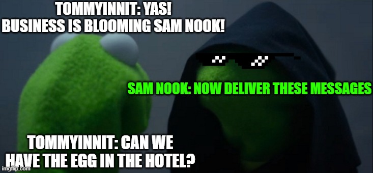 Robots, I'm too lazy, now give me commands right now! | TOMMYINNIT: YAS! BUSINESS IS BLOOMING SAM NOOK! SAM NOOK: NOW DELIVER THESE MESSAGES; TOMMYINNIT: CAN WE HAVE THE EGG IN THE HOTEL? | image tagged in memes,evil kermit | made w/ Imgflip meme maker
