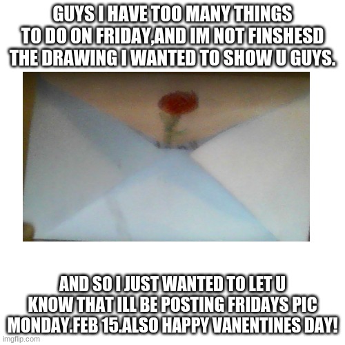 The Rose envelope(i named it that!) Day 4# of SDW | GUYS I HAVE TOO MANY THINGS TO DO ON FRIDAY,AND IM NOT FINSHESD THE DRAWING I WANTED TO SHOW U GUYS. AND SO I JUST WANTED TO LET U KNOW THAT ILL BE POSTING FRIDAYS PIC MONDAY.FEB 15.ALSO HAPPY VANENTINES DAY! | image tagged in memes,blank transparent square,drawings | made w/ Imgflip meme maker