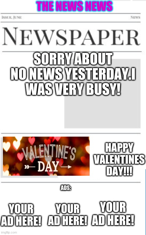 The news news as of 2/11/21(im getting much too old for this{JK}) | THE NEWS NEWS; SORRY ABOUT NO NEWS YESTERDAY.I WAS VERY BUSY! HAPPY VALENTINES DAY!!! ADS:; YOUR AD HERE! YOUR AD HERE! YOUR AD HERE! | image tagged in blank newspaper | made w/ Imgflip meme maker
