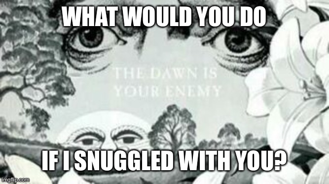 Trend time! | WHAT WOULD YOU DO; IF I SNUGGLED WITH YOU? | image tagged in the dawn is your enemy | made w/ Imgflip meme maker