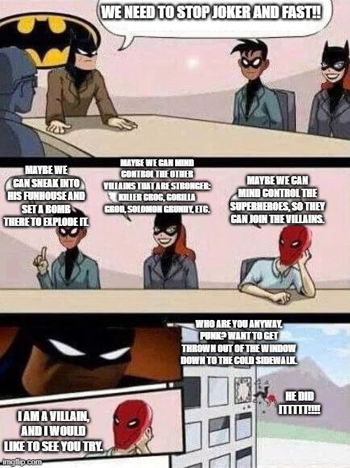 Batman Board Meeting | WE NEED TO STOP JOKER AND FAST!! MAYBE WE CAN MIND CONTROL THE OTHER VILLAINS THAT ARE STRONGER: KILLER CROC, GORILLA GROD, SOLOMON GRUNDY, ETC. MAYBE WE CAN SNEAK INTO HIS FUNHOUSE AND SET A BOMB THERE TO EXPLODE IT. MAYBE WE CAN MIND CONTROL THE SUPERHEROES, SO THEY CAN JOIN THE VILLAINS. WHO ARE YOU ANYWAY, PUNK? WANT TO GET THROWN OUT OF THE WINDOW DOWN TO THE COLD SIDEWALK. HE DID ITTTTT!!!! I AM A VILLAIN, AND I WOULD LIKE TO SEE YOU TRY. | image tagged in batman board meeting | made w/ Imgflip meme maker