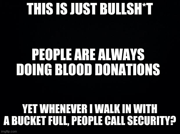 People are so rude these days | THIS IS JUST BULLSH*T; PEOPLE ARE ALWAYS DOING BLOOD DONATIONS; YET WHENEVER I WALK IN WITH A BUCKET FULL, PEOPLE CALL SECURITY? | image tagged in black background,rude,how tough are you | made w/ Imgflip meme maker