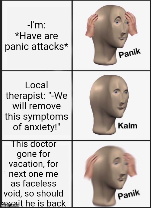 -Tiny mechanics. | -I'm: *Have are panic attacks*; Local therapist: "-We will remove this symptoms of anxiety!"; This doctor gone for vacation, for next one me as faceless void, so should await he is back | image tagged in memes,panik kalm panik,depression sadness hurt pain anxiety,panic at the disco,relaxed office guy,visit | made w/ Imgflip meme maker