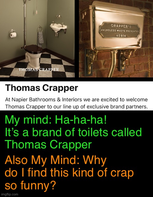 Ridiculous Potty Humor | My mind: Ha-ha-ha!
It’s a brand of toilets called
Thomas Crapper; Also My Mind: Why
do I find this kind of crap
so funny? | image tagged in funny memes,potty humor | made w/ Imgflip meme maker