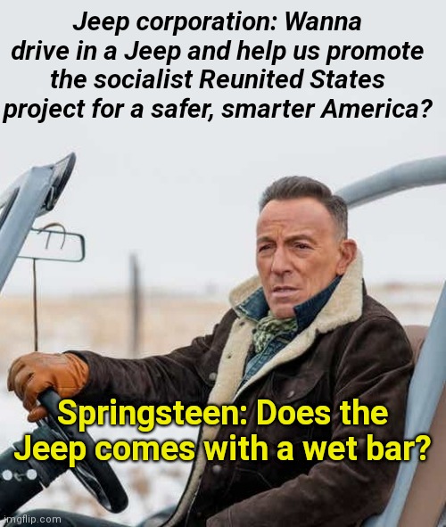 Bruce Springsteen and Jeep's socialist Reunited States campaign | Jeep corporation: Wanna drive in a Jeep and help us promote the socialist Reunited States project for a safer, smarter America? Springsteen: Does the Jeep comes with a wet bar? | image tagged in bruce springsteen for jeep's reunited states propaganda,propaganda,jeep,bruce springsteen,dui,parody | made w/ Imgflip meme maker