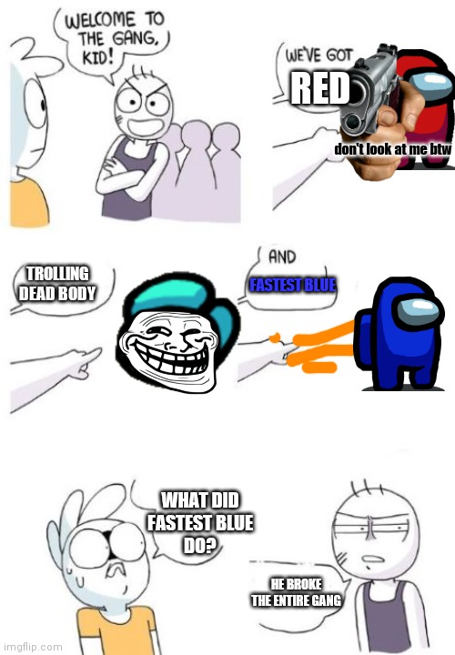 Welcome to the gang | RED; don't look at me btw; TROLLING DEAD BODY; FASTEST BLUE; WHAT DID
FASTEST BLUE
DO? HE BROKE THE ENTIRE GANG | image tagged in welcome to the gang blank | made w/ Imgflip meme maker