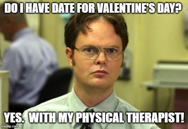 Valentine's | DO I HAVE DATE FOR VALENTINE'S DAY? YES.  WITH MY PHYSICAL THERAPIST! | image tagged in memes,dwight schrute | made w/ Imgflip meme maker