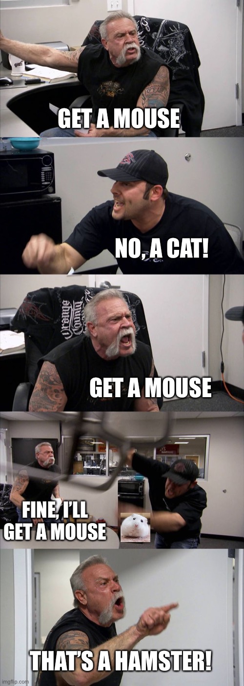 American Chopper Argument Meme | GET A MOUSE; NO, A CAT! GET A MOUSE; FINE, I’LL GET A MOUSE; THAT’S A HAMSTER! | image tagged in memes,american chopper argument | made w/ Imgflip meme maker