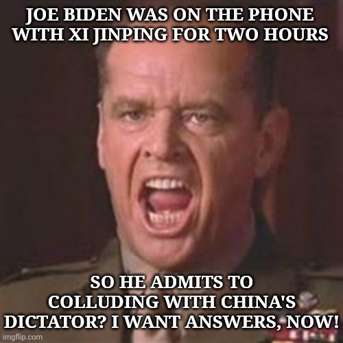 Why isn't Joe Biden being investigated for collusion with China? What's good for Trump is good for Biden. I want answers, now! | JOE BIDEN WAS ON THE PHONE WITH XI JINPING FOR TWO HOURS; SO HE ADMITS TO COLLUDING WITH CHINA'S DICTATOR? I WANT ANSWERS, NOW! | image tagged in you can't handle the truth | made w/ Imgflip meme maker