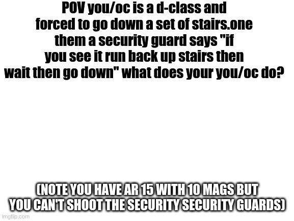 scp pov go brrrrrrrrrrr | POV you/oc is a d-class and forced to go down a set of stairs.one them a security guard says "if you see it run back up stairs then wait then go down" what does your you/oc do? (NOTE YOU HAVE AR 15 WITH 10 MAGS BUT YOU CAN'T SHOOT THE SECURITY SECURITY GUARDS) | image tagged in blank white template | made w/ Imgflip meme maker