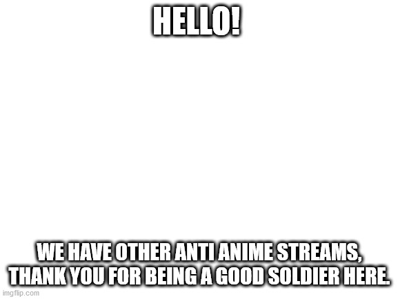 glory to you for fighting off anime | HELLO! WE HAVE OTHER ANTI ANIME STREAMS, THANK YOU FOR BEING A GOOD SOLDIER HERE. | image tagged in blank white template | made w/ Imgflip meme maker