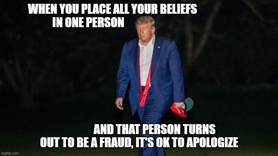 Trump Fraud | WHEN YOU PLACE ALL YOUR BELIEFS 
                      IN ONE PERSON; AND THAT PERSON TURNS OUT TO BE A FRAUD, IT'S OK TO APOLOGIZE | image tagged in trump,fraud,loser | made w/ Imgflip meme maker
