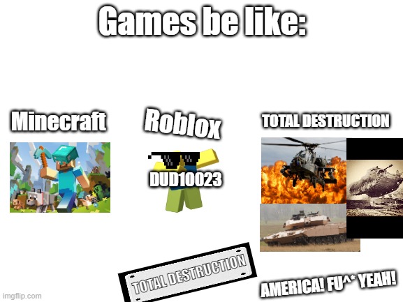 Blank White Template | Games be like:; TOTAL DESTRUCTION; Minecraft; Roblox; DUD1O023; TOTAL DESTRUCTION; AMERICA! FU^* YEAH! | image tagged in blank white template | made w/ Imgflip meme maker