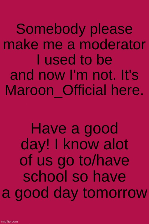 SOMEONE PLEASE | Somebody please make me a moderator I used to be and now I'm not. It's Maroon_Official here. Have a good day! I know alot of us go to/have school so have a good day tomorrow | image tagged in blank white template | made w/ Imgflip meme maker