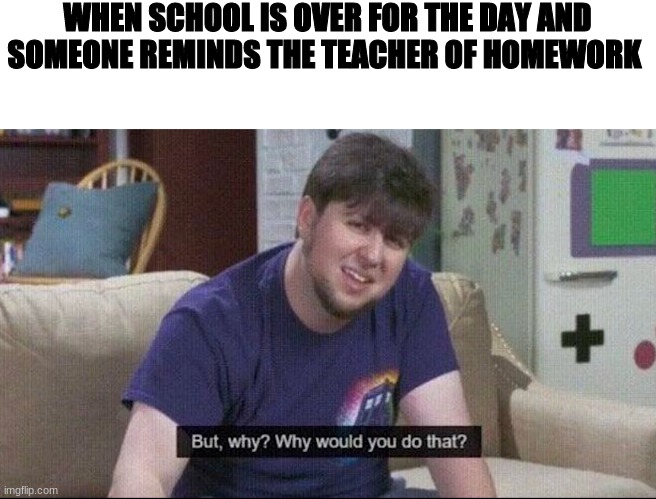 true | WHEN SCHOOL IS OVER FOR THE DAY AND SOMEONE REMINDS THE TEACHER OF HOMEWORK | image tagged in but why why would you do that | made w/ Imgflip meme maker