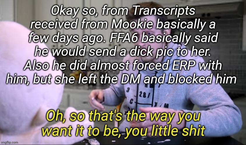 Mookie is currently offline rn, as soon as she is online she can verify this | Okay so, from Transcripts received from Mookie basically a few days ago. FFA6 basically said he would send a dick pic to her. Also he did almost forced ERP with him, but she left the DM and blocked him | image tagged in oh so that's the way you want it to be you little shit | made w/ Imgflip meme maker