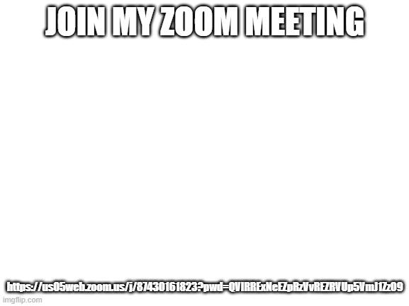 https://us05web.zoom.us/j/87430161823?pwd=QVlRRExNeEZpRzVvREZRVUp5VmJ1Zz09 | JOIN MY ZOOM MEETING; https://us05web.zoom.us/j/87430161823?pwd=QVlRRExNeEZpRzVvREZRVUp5VmJ1Zz09 | image tagged in blank white template | made w/ Imgflip meme maker