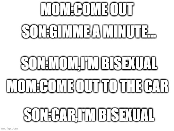 I will start submitting  lgbtq jokes(non offensive) | MOM:COME OUT; SON:GIMME A MINUTE... SON:MOM,I'M BISEXUAL; MOM:COME OUT TO THE CAR; SON:CAR,I'M BISEXUAL | made w/ Imgflip meme maker