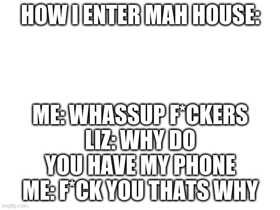 oof | HOW I ENTER MAH HOUSE:; ME: WHASSUP F*CKERS
LIZ: WHY DO YOU HAVE MY PHONE
ME: F*CK YOU THATS WHY | image tagged in blank white template | made w/ Imgflip meme maker