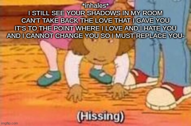 Probably ffa's brain rn | *inhales*
I STILL SEE YOUR SHADOWS IN MY ROOM
CAN'T TAKE BACK THE LOVE THAT I GAVE YOU
IT'S TO THE POINT WHERE I LOVE AND I HATE YOU
AND I CANNOT CHANGE YOU SO I MUST REPLACE YOU- | image tagged in hissing | made w/ Imgflip meme maker