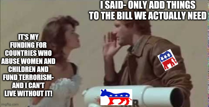 Democrats: the party of the politicians | I SAID- ONLY ADD THINGS TO THE BILL WE ACTUALLY NEED; IT'S MY FUNDING FOR COUNTRIES WHO ABUSE WOMEN AND CHILDREN AND FUND TERRORISM- AND I CAN'T LIVE WITHOUT IT! | image tagged in spaceballs,money,politicians,terrorism,abuse | made w/ Imgflip meme maker