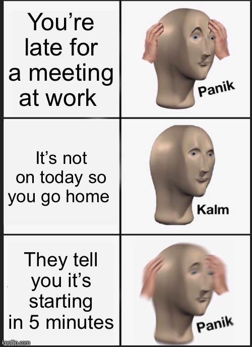 Panik Kalm Panik | You’re late for a meeting at work; It’s not on today so you go home; They tell you it’s starting in 5 minutes | image tagged in memes,panik kalm panik | made w/ Imgflip meme maker
