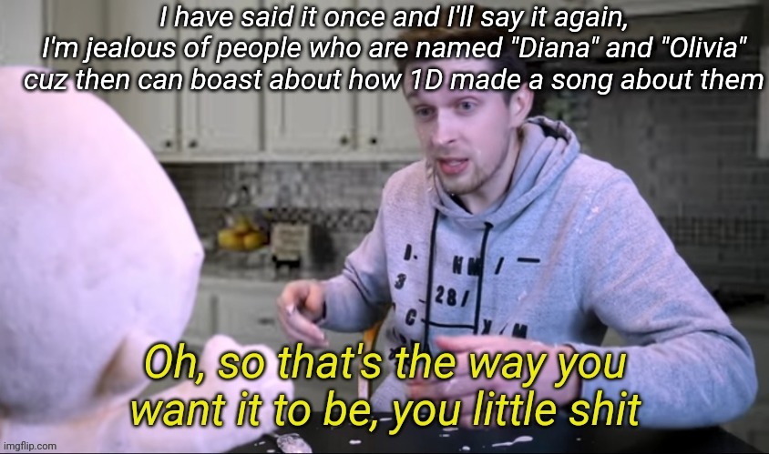 Then again you guys probably don't care (._. ) | I have said it once and I'll say it again, I'm jealous of people who are named "Diana" and "Olivia" cuz then can boast about how 1D made a song about them | image tagged in oh so that's the way you want it to be you little shit | made w/ Imgflip meme maker